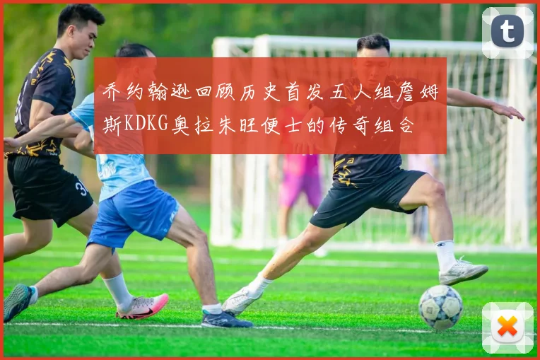 乔约翰逊回顾历史首发五人组詹姆斯KDKG奥拉朱旺便士的传奇组合