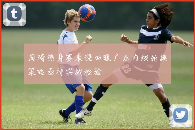 周琦热身赛表现回暖广东内线轮换策略亟待实战检验