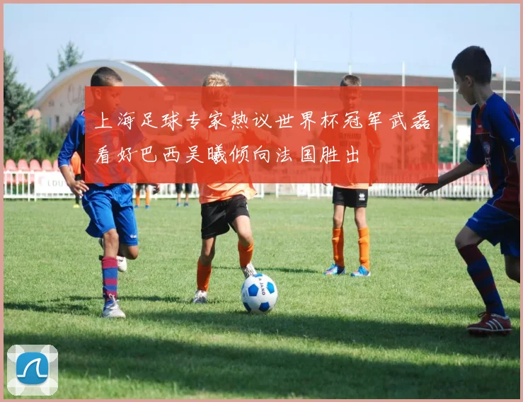 上海足球专家热议世界杯冠军武磊看好巴西吴曦倾向法国胜出