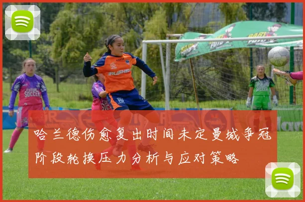 哈兰德伤愈复出时间未定曼城争冠阶段轮换压力分析与应对策略