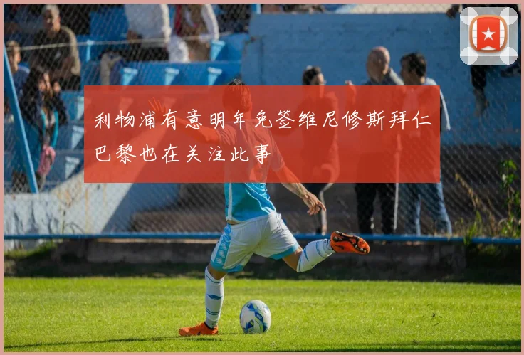 利物浦有意明年免签维尼修斯拜仁巴黎也在关注此事